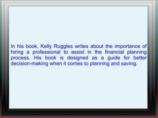 In his book, Kelly Ruggles writes about the importance of
hiring a professional to assist in the financial planning
process. His book is designed as a guide for better
decision-making when it comes to planning and saving.
 
