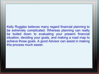 Kelly Ruggles believes many regard financial planning to
be extremely complicated. Whereas planning can really
be boiled down to evaluating your present financial
situation, deciding your goals, and making a road map to
achieve those goals. A good Advisor can assist in making
this process much easier.
 