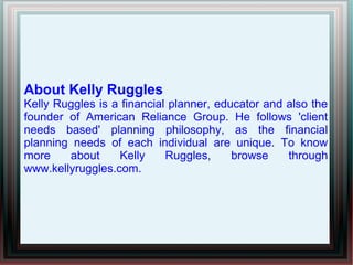 About Kelly Ruggles
Kelly Ruggles is a financial planner, educator and also the
founder of American Reliance Group. He follows 'client
needs based' planning philosophy, as the financial
planning needs of each individual are unique. To know
more about Kelly Ruggles, browse through
www.kellyruggles.com.
 