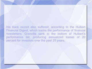 His track record also suffered, according to the Hulbert
Financial Digest, which tracks the performance of financial
newsletters. Granville sank to the bottom of Hulbert’s
performance list, producing annualized losses of 20
percent for investors over the past 25 years.
 