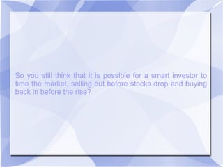 So you still think that it is possible for a smart investor to
time the market, selling out before stocks drop and buying
back in before the rise?
 
