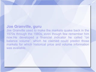 Joe Granville, guru
Joe Granville used to make the markets quake back in the
1970s through the 1980s, even though few remember him
now.He developed a financial indicator he called “on
balance volume”, which he claimed could predict those
markets for which historical price and volume information
was available.
 
