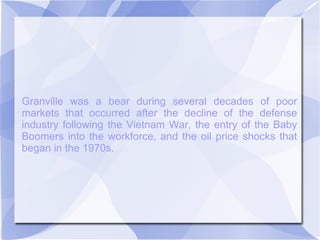Granville was a bear during several decades of poor
markets that occurred after the decline of the defense
industry following the Vietnam War, the entry of the Baby
Boomers into the workforce, and the oil price shocks that
began in the 1970s.
 