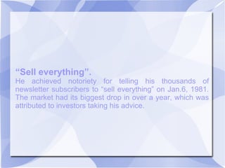 “Sell everything”.
He achieved notoriety for telling his thousands of
newsletter subscribers to “sell everything” on Jan.6, 1981.
The market had its biggest drop in over a year, which was
attributed to investors taking his advice.
 