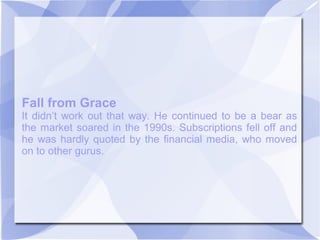 Fall from Grace
It didn’t work out that way. He continued to be a bear as
the market soared in the 1990s. Subscriptions fell off and
he was hardly quoted by the financial media, who moved
on to other gurus.
 