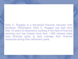 Kelly C. Ruggles is a fee-based financial educator from Spokane, Washington. Kelly C. Ruggles has had more than 15 years of experience working in the field of financial planning and has helped more than 1,000 retirees make wise financial plans to best manage their financial resources during their retirement years.  