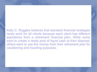 Kelly C. Ruggles believes that standard financial strategies rarely work for all clients because each client has different aspirations from a retirement financial plan. While some want to create a ready pool of liquid cash at their disposal, others want to use the money from their retirement plan for vacationing and traveling purposes.  