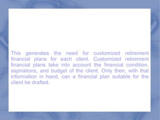This generates the need for customized retirement financial plans for each client. Customized retirement financial plans take into account the financial condition, aspirations, and budget of the client. Only then, with that information in hand, can a financial plan suitable for the client be drafted.  