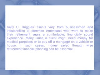 Kelly C. Ruggles’ clients vary from businessmen and industrialists to common Americans who want to make their retirement years a comfortable, financially sound experience. Many times a client might need money for medical purposes or to pay off a mortgage on a vehicle or house. In such cases, money saved through wise retirement financial planning can be essential.  