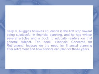 Kelly C. Ruggles believes education is the first step toward being successful in financial planning, and he has written several articles and a book to educate readers on that general subject. The book, ‘Financial Concerns for Retirement,’ focuses on the need for financial planning after retirement and how seniors can plan for those years.  