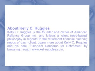 About Kelly C. Ruggles Kelly C. Ruggles is the founder and owner of American Reliance Group Inc., and follows a ‘client need-based’ philosophy in regards to the retirement financial planning needs of each client. Learn more about Kelly C. Ruggles and his book “Financial Concerns for Retirement’ by browsing through www.kellyruggles.com.  