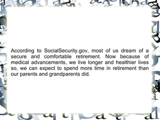 According to SocialSecurity.gov, most of us dream of a secure and comfortable retirement. Now because of medical advancements, we live longer and healthier lives so, we can expect to spend more time in retirement than our parents and grandparents did. 