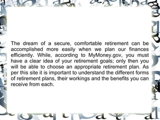 The dream of a secure, comfortable retirement can be accomplished more easily when we plan our finances efficiently. While, according to MyMoney.gov, you must have a clear idea of your retirement goals; only then you will be able to choose an appropriate retirement plan. As per this site it is important to understand the different forms of retirement plans, their workings and the benefits you can receive from each.  
