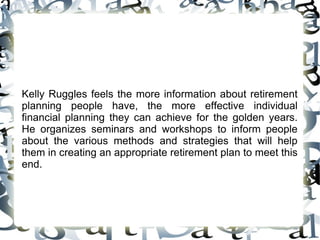 Kelly Ruggles feels the more information about retirement planning people have, the more effective individual financial planning they can achieve for the golden years. He organizes seminars and workshops to inform people about the various methods and strategies that will help them in creating an appropriate retirement plan to meet this end.  