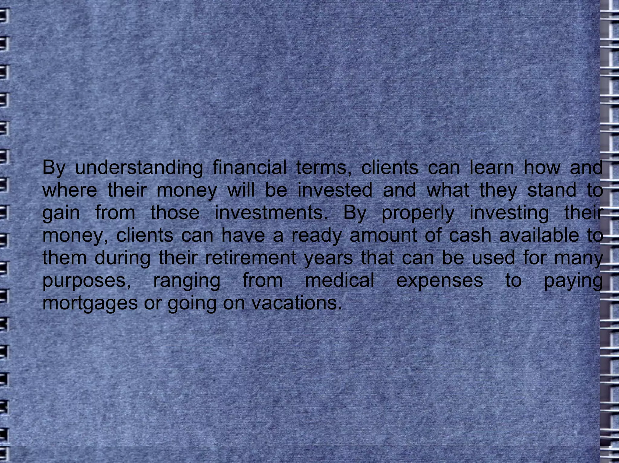 By understanding financial terms, clients can learn how and where their money will be invested and what they stand to gain from those investments. By properly investing their money, clients can have a ready amount of cash available to them during their retirement years that can be used for many purposes, ranging from medical expenses to paying mortgages or going on vacations.  