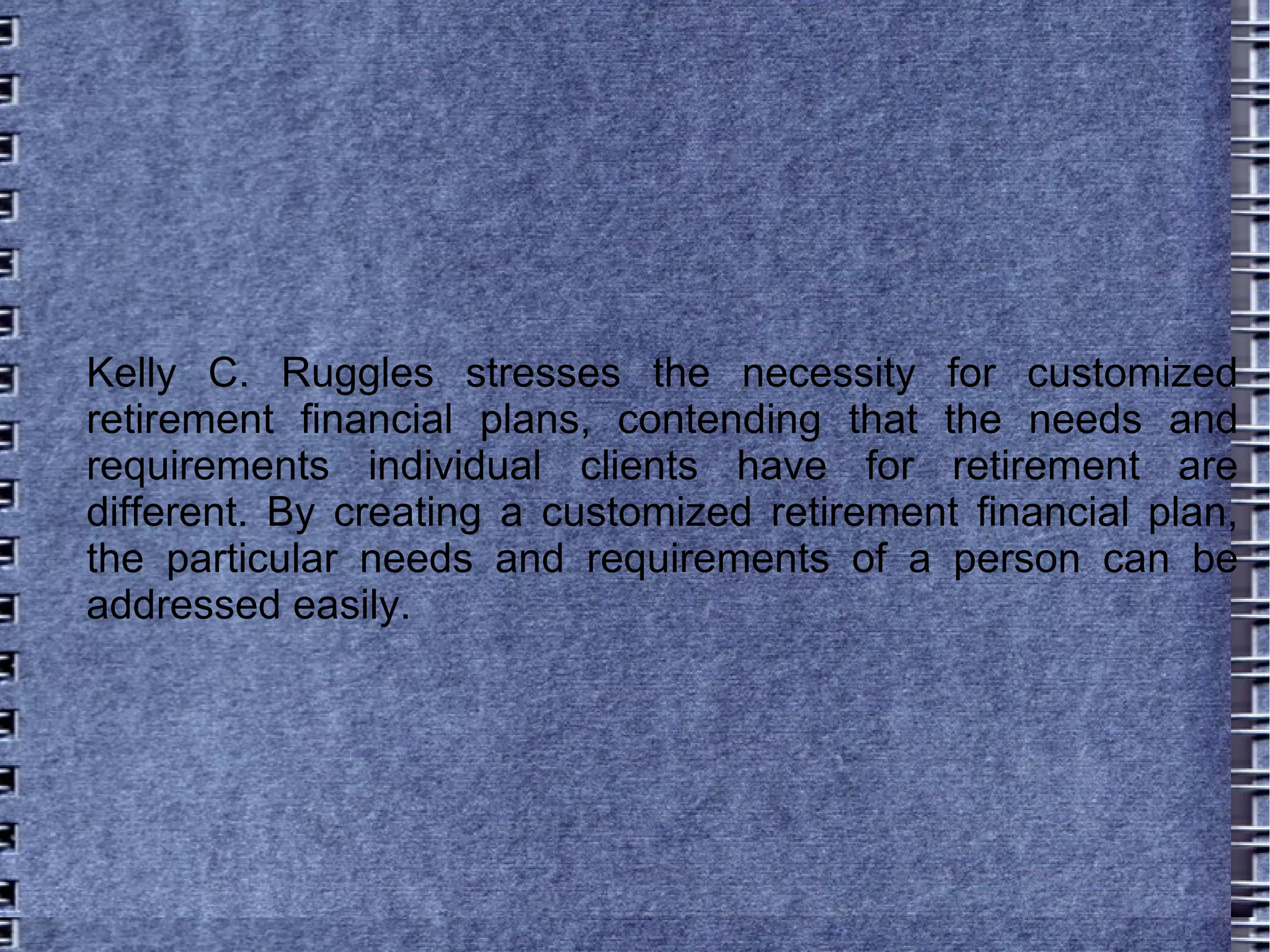 Kelly C. Ruggles stresses the necessity for customized retirement financial plans, contending that the needs and requirements individual clients have for retirement are different. By creating a customized retirement financial plan, the particular needs and requirements of a person can be addressed easily. 