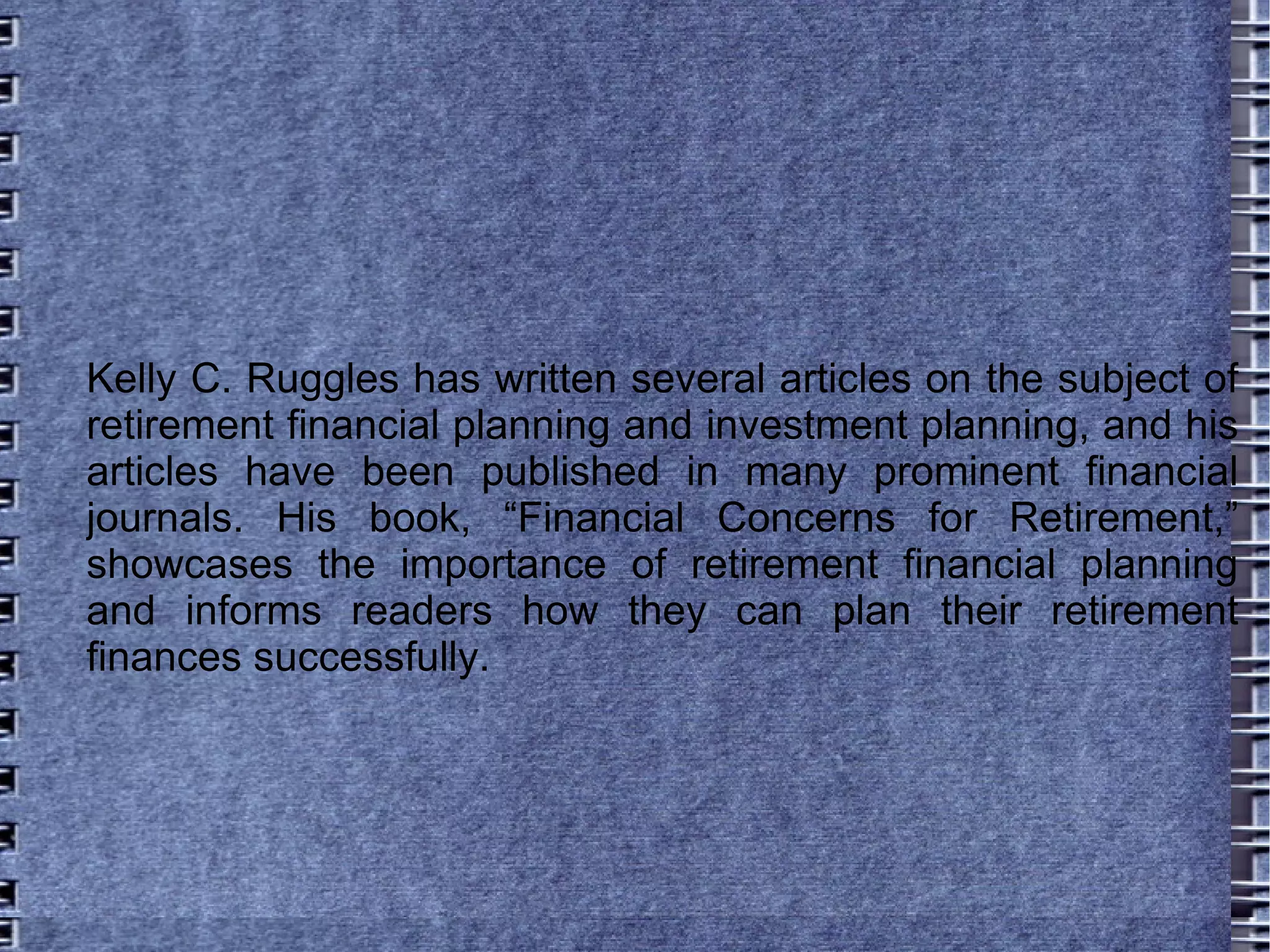 Kelly C. Ruggles has written several articles on the subject of retirement financial planning and investment planning, and his articles have been published in many prominent financial journals. His book, “Financial Concerns for Retirement,” showcases the importance of retirement financial planning and informs readers how they can plan their retirement finances successfully.  