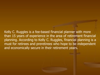 Kelly C. Ruggles is a fee-based financial planner with more than 15 years of experience in the area of retirement financial planning. According to Kelly C. Ruggles, financial planning is a must for retirees and preretirees who hope to be independent and economically secure in their retirement years.  