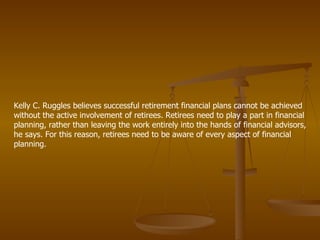 Kelly C. Ruggles believes successful retirement financial plans cannot be achieved without the active involvement of retirees. Retirees need to play a part in financial planning, rather than leaving the work entirely into the hands of financial advisors, he says. For this reason, retirees need to be aware of every aspect of financial planning.  