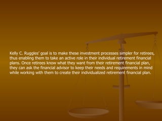 Kelly C. Ruggles’ goal is to make these investment processes simpler for retirees, thus enabling them to take an active role in their individual retirement financial plans. Once retirees know what they want from their retirement financial plan, they can ask the financial advisor to keep their needs and requirements in mind while working with them to create their individualized retirement financial plan.  