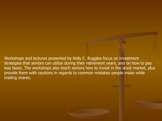 Workshops and lectures presented by Kelly C. Ruggles focus on investment strategies that seniors can utilize during their retirement years, and on how to pay less taxes. The workshops also teach seniors how to invest in the stock market, plus provide them with cautions in regards to common mistakes people make while trading shares.  