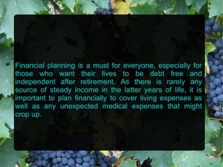 Financial planning is a must for everyone, especially for
those who want their lives to be debt free and
independent after retirement. As there is rarely any
source of steady income in the latter years of life, it is
important to plan financially to cover living expenses as
well as any unexpected medical expenses that might
crop up.
 