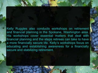 Kelly Ruggles also conducts workshops on retirement
and financial planning in the Spokane, Washington area.
His workshops cover essential matters that deal with
financial planning and the steps retirees can take to have
a more financially secure life. Kelly’s workshops focus on
educating and establishing awareness for a financially
secure and stabilizing retirement.
 