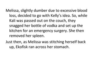 Melissa, slightly dumber due to excessive blood loss, decided to go with Kelly’s idea. So, while Kali was passed out on the couch, they snagged her bottle of vodka and set up the kitchen for an emergency surgery. She then removed her spleen. Just then, as Melissa was stitching herself back up, Ekofisk ran across her stomach. 