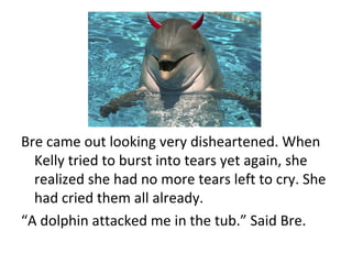Bre came out looking very disheartened. When Kelly tried to burst into tears yet again, she realized she had no more tears left to cry. She had cried them all already. “ A dolphin attacked me in the tub.” Said Bre. 