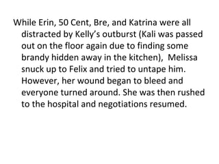 While Erin, 50 Cent, Bre, and Katrina were all distracted by Kelly’s outburst (Kali was passed out on the floor again due to finding some brandy hidden away in the kitchen),  Melissa snuck up to Felix and tried to untape him. However, her wound began to bleed and everyone turned around. She was then rushed to the hospital and negotiations resumed. 