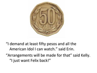 “ I demand at least fifty pesos and all the American Idol I can watch.” said Erin. “ Arrangements will be made for that” said Kelly. “I just want Felix back!” 