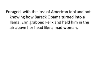 Enraged, with the loss of American Idol and not knowing how Barack Obama turned into a llama, Erin grabbed Felix and held him in the air above her head like a mad woman. 