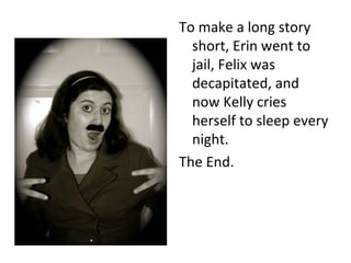 To make a long story short, Erin went to jail, Felix was decapitated, and now Kelly cries herself to sleep every night. The End. 