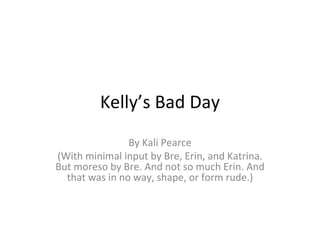 Kelly’s Bad Day By Kali Pearce (With minimal input by Bre, Erin, and Katrina. But moreso by Bre. And not so much Erin. And that was in no way, shape, or form rude.) 