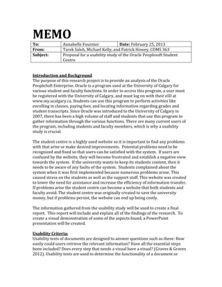 MEMO
To:             Annabelle Fournier              Date: February 25, 2013
From:           Tarek Saleh, Michael Kelly, and Patrick Howey, COMS 363
Subject:        Proposal for a usability study of the Oracle Peoplesoft Student
                Centre


Introduction and Background
The purpose of this research project is to provide an analysis of the Oracle
PeopleSoft Enterprise. Oracle is a program used at the University of Calgary for
various student and faculty functions. In order to access this program, a user must
be registered with the University of Calgary, and must log on with their eID at
www.my.ucalgary.ca. Students can use this program to perform activities like
enrolling in classes, paying fees, and locating information regarding grades and
student transcripts. Since Oracle was introduced to the University of Calgary in
2007, there has been a high volume of staff and students that use this program to
gather information through the various functions. There are many current users of
the program, including students and faculty members, which is why a usability
study is crucial.

The student centre is a highly used website so it is important to find any problems
with that arise or make desired improvements. Potential problems need to be
recognized and fixed so that users can be satisfied with the system. If users are
confused by the website, they will become frustrated and establish a negative view
towards the system. If the university wants to keep its students content, then it
needs to be aware of any faults of the system. Students complained about the
system when it was first implemented because numerous problems arose. This
caused stress on the students as well as the support staff. This website was created
to lower the need for assistance and increase the efficiency of information transfer.
If problems arise the student centre can become a website that both students and
faculty avoid. The student centre was originally created to save the university
money, but if problems persist, the website can end up being costly.

The information gathered from the usability study will be used to create a final
report. This report will include and explain all of the findings of the research. To
create a visual demonstration of some of the aspects found, a PowerPoint
presentation will be created.

Usability Criteria:
Usability tests of documents are designed to answer questions such as these: How
easily could users retrieve the relevant information? Have all the essential steps
been included? Does every step that needs a visual have a visual? (Graves & Graves
2012). Usability tests are used to determine the functionality of a document or
 