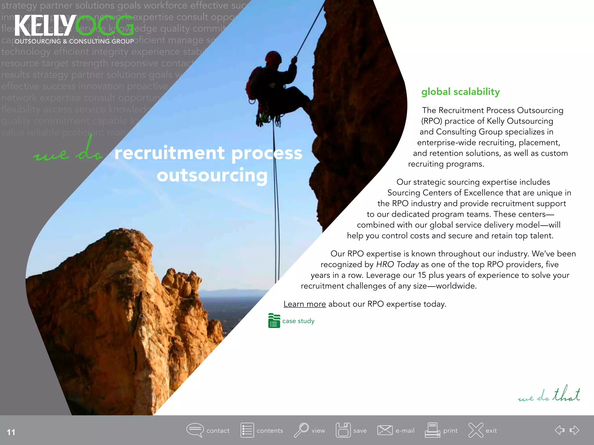 strategy partner solutions goals workforce effective success
innovation proactive network expertise consult opportunity
flexibility access service knowledge quality commitment
capable loyal value reliable proficient manage source
technology efficient integrity experience stability
resource target strength responsive contact
results strategy partner solutions goals workforce
effective success innovation proactive
network expertise consult opportunity
flexibility access service knowledge
quality commitment capable loyal
value reliable proficient manage
global scalability
The Recruitment Process Outsourcing
(RPO) practice of Kelly Outsourcing
and Consulting Group specializes in
enterprise-wide recruiting, placement,
and retention solutions, as well as custom
recruiting programs.
Our strategic sourcing expertise includes
Sourcing Centers of Excellence that are unique in
the RPO industry and provide recruitment support
to our dedicated program teams. These centers—
combined with our global service delivery model—will
help you control costs and secure and retain top talent.
Our RPO expertise is known throughout our industry. We’ve been
recognized by HRO Today as one of the top RPO providers, five
years in a row. Leverage our 15 plus years of experience to solve your
recruitment challenges of any size—worldwide.
Learn more about our RPO expertise today.
wedothat
wedo recruitment process
				 outsourcing
case study
11
 