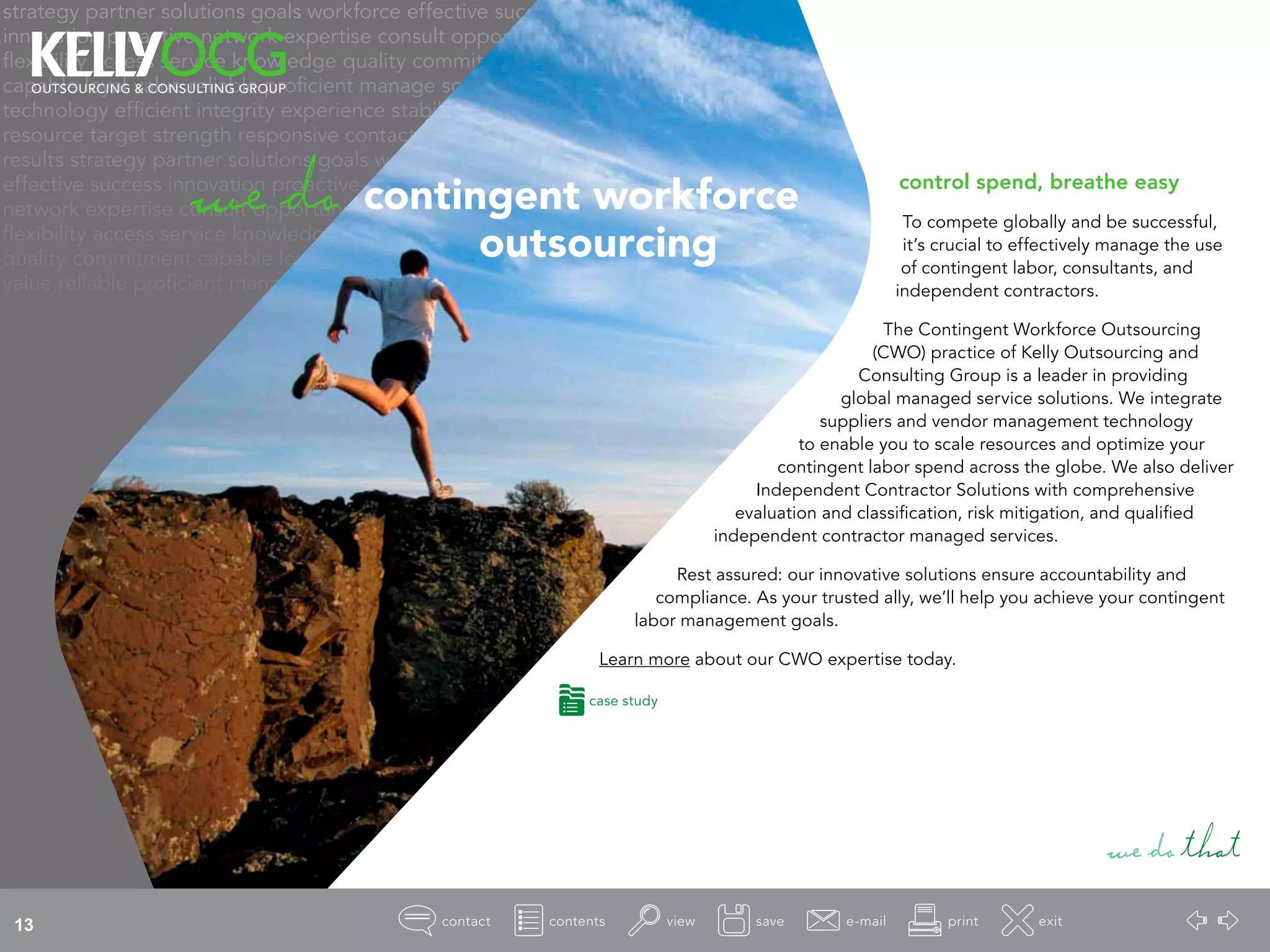 strategy partner solutions goals workforce effective success
innovation proactive network expertise consult opportunity
flexibility access service knowledge quality commitment
capable loyal value reliable proficient manage source
technology efficient integrity experience stability
resource target strength responsive contact
results strategy partner solutions goals workforce
effective success innovation proactive
network expertise consult opportunity
flexibility access service knowledge
quality commitment capable loyal
value reliable proficient manage
control spend, breathe easy
To compete globally and be successful,
it’s crucial to effectively manage the use
of contingent labor, consultants, and
independent contractors.
The Contingent Workforce Outsourcing
(CWO) practice of Kelly Outsourcing and
Consulting Group is a leader in providing
global managed service solutions. We integrate
suppliers and vendor management technology
to enable you to scale resources and optimize your
contingent labor spend across the globe. We also deliver
Independent Contractor Solutions with comprehensive
evaluation and classification, risk mitigation, and qualified
independent contractor managed services.
Rest assured: our innovative solutions ensure accountability and
compliance. As your trusted ally, we’ll help you achieve your contingent
labor management goals.
Learn more about our CWO expertise today.
wedothat
wedo contingent workforce
				 outsourcing
case study
13
 