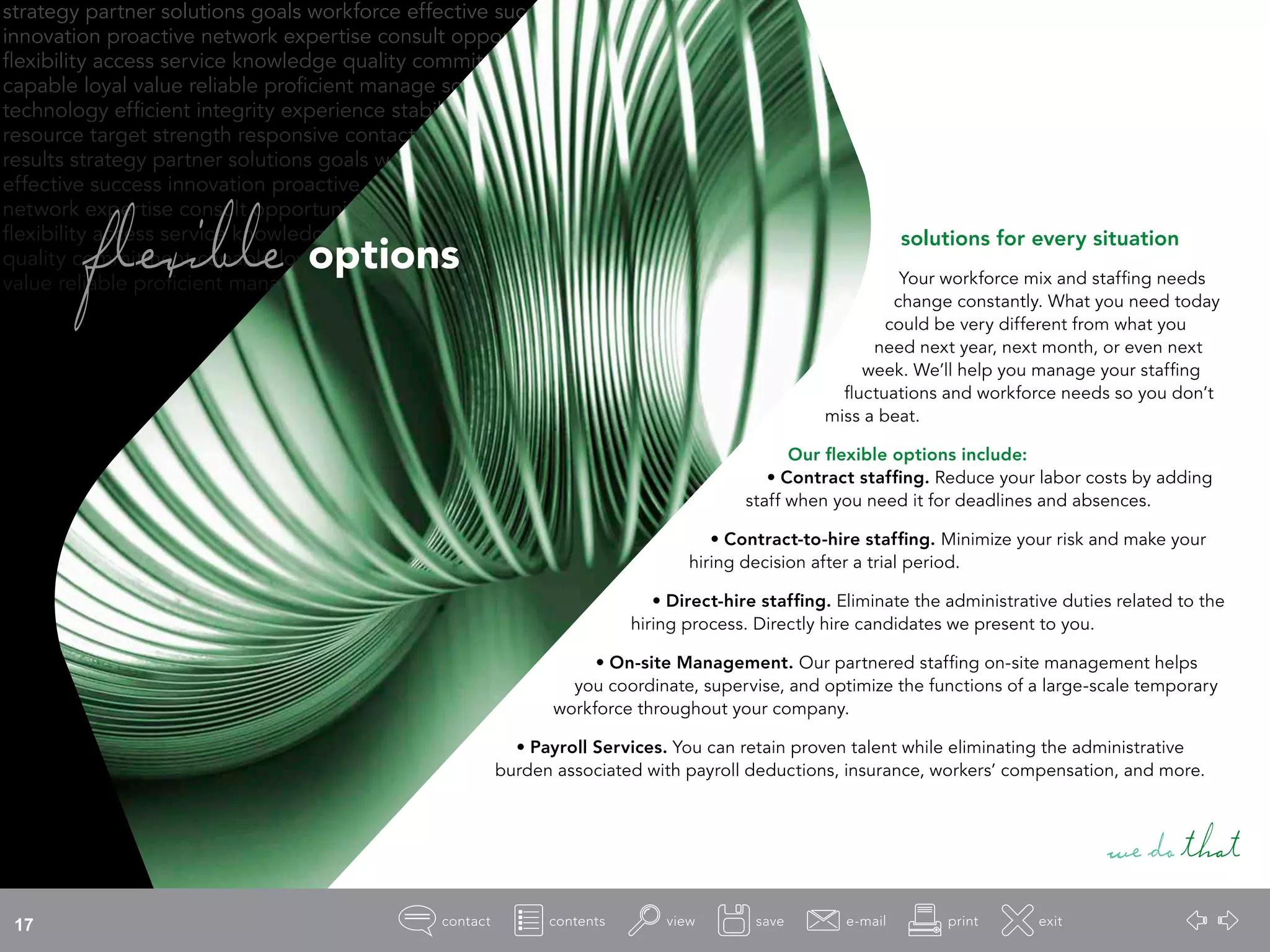 strategy partner solutions goals workforce effective success
innovation proactive network expertise consult opportunity
flexibility access service knowledge quality commitment
capable loyal value reliable proficient manage source
technology efficient integrity experience stability
resource target strength responsive contact
results strategy partner solutions goals workforce
effective success innovation proactive
network expertise consult opportunity
flexibility access service knowledge
quality commitment capable loyal
value reliable proficient manage
flexible options
solutions for every situation
Your workforce mix and staffing needs
change constantly. What you need today
could be very different from what you
need next year, next month, or even next
week. We’ll help you manage your staffing
fluctuations and workforce needs so you don’t
miss a beat.
Our flexible options include:
• Contract staffing. Reduce your labor costs by adding
staff when you need it for deadlines and absences.
• Contract-to-hire staffing. Minimize your risk and make your
hiring decision after a trial period.
• Direct-hire staffing. Eliminate the administrative duties related to the
hiring process. Directly hire candidates we present to you.
• On-site Management. Our partnered staffing on-site management helps
you coordinate, supervise, and optimize the functions of a large-scale temporary
workforce throughout your company.
• Payroll Services. You can retain proven talent while eliminating the administrative
burden associated with payroll deductions, insurance, workers’ compensation, and more.
wedothat
17
 