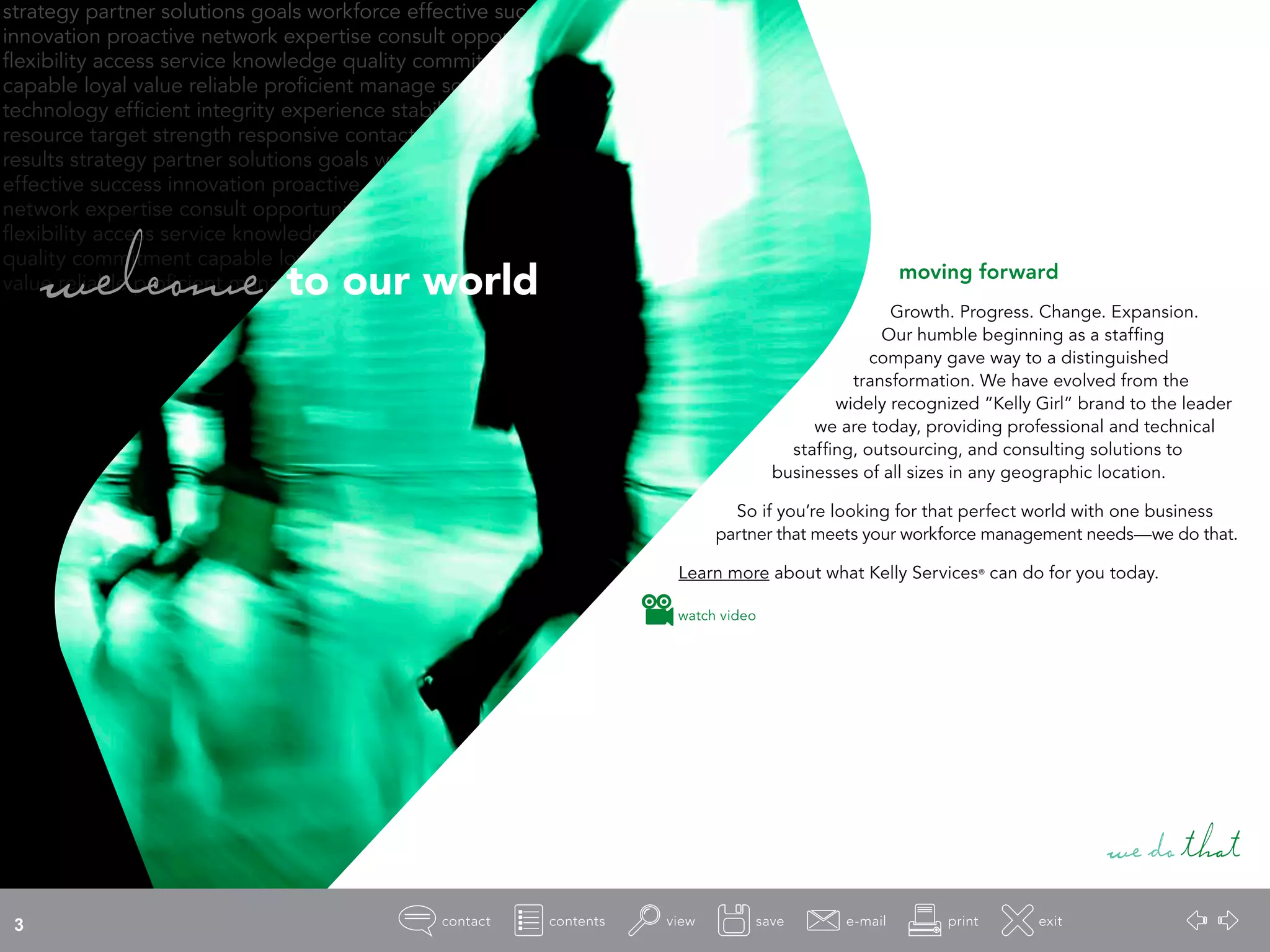 strategy partner solutions goals workforce effective success
innovation proactive network expertise consult opportunity
flexibility access service knowledge quality commitment
capable loyal value reliable proficient manage source
technology efficient integrity experience stability
resource target strength responsive contact
results strategy partner solutions goals workforce
effective success innovation proactive
network expertise consult opportunity
flexibility access service knowledge
quality commitment capable loyal
value reliable proficient manage
moving forward
Growth. Progress. Change. Expansion.
Our humble beginning as a staffing
company gave way to a distinguished
transformation. We have evolved from the
widely recognized “Kelly Girl” brand to the leader
we are today, providing professional and technical
staffing, outsourcing, and consulting solutions to
businesses of all sizes in any geographic location.
So if you’re looking for that perfect world with one business
partner that meets your workforce management needs—we do that.
Learn more about what Kelly Services®
can do for you today.
watch video
wedothat
welcome to our world
3
 
