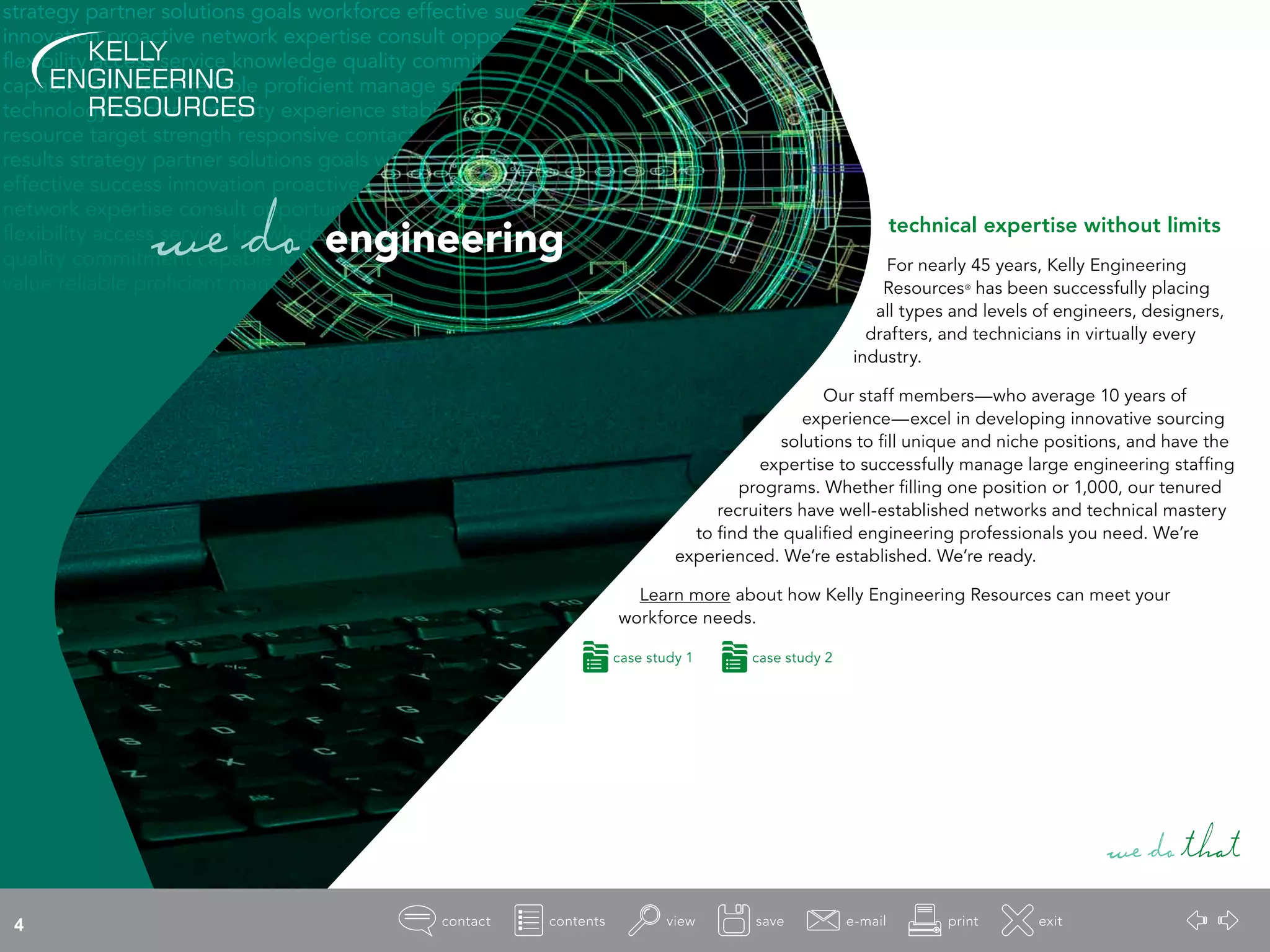 strategy partner solutions goals workforce effective success
innovation proactive network expertise consult opportunity
flexibility access service knowledge quality commitment
capable loyal value reliable proficient manage source
technology efficient integrity experience stability
resource target strength responsive contact
results strategy partner solutions goals workforce
effective success innovation proactive
network expertise consult opportunity
flexibility access service knowledge
quality commitment capable loyal
value reliable proficient manage
technical expertise without limits
For nearly 45 years, Kelly Engineering
Resources®
has been successfully placing
all types and levels of engineers, designers,
drafters, and technicians in virtually every
industry.
Our staff members—who average 10 years of
experience—excel in developing innovative sourcing
solutions to fill unique and niche positions, and have the
expertise to successfully manage large engineering staffing
programs. Whether filling one position or 1,000, our tenured
recruiters have well-established networks and technical mastery
to find the qualified engineering professionals you need. We’re
experienced. We’re established. We’re ready.
Learn more about how Kelly Engineering Resources can meet your
workforce needs.
wedothat
wedo engineering
case study 1 case study 2
4
 