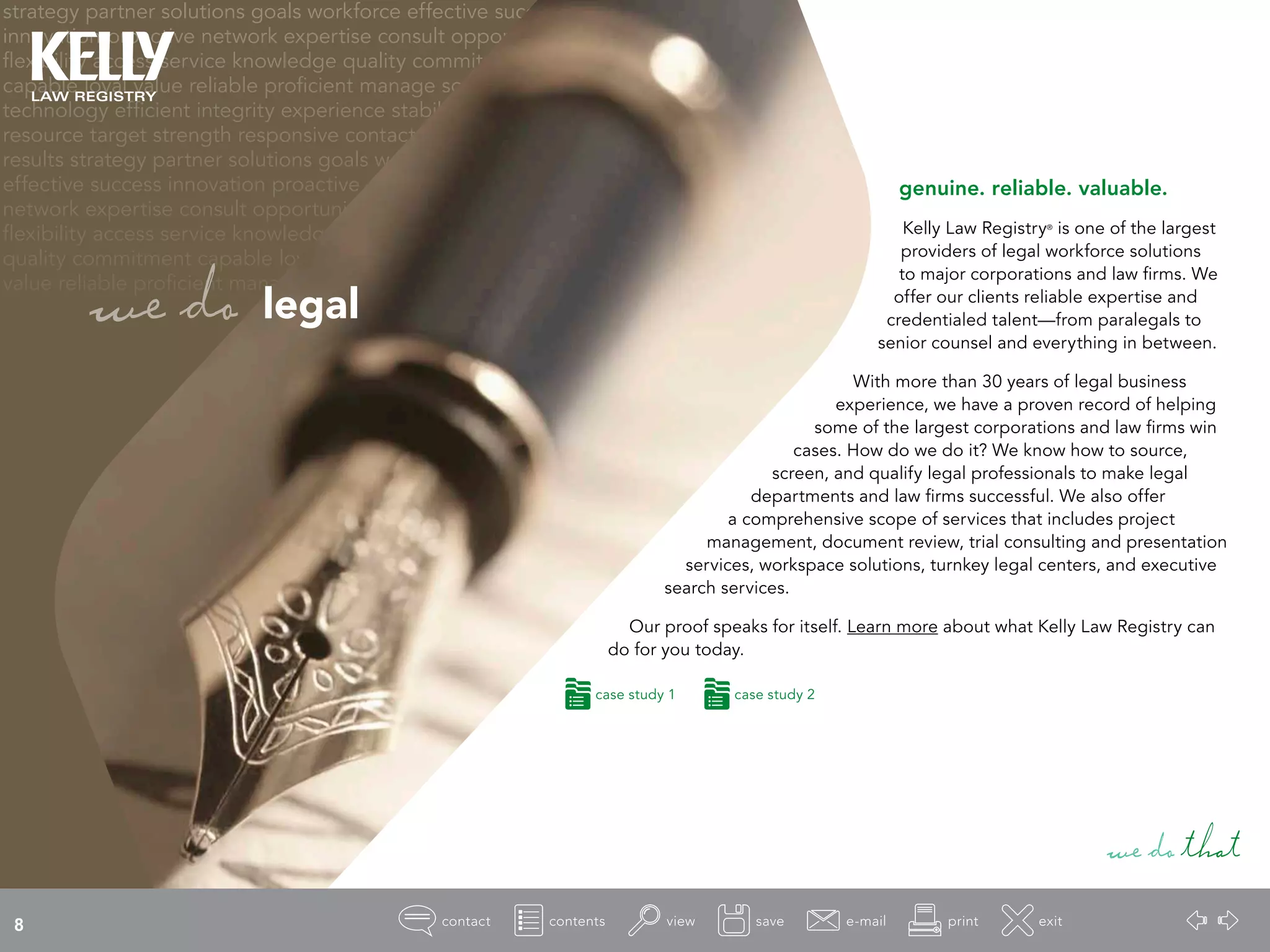 strategy partner solutions goals workforce effective success
innovation proactive network expertise consult opportunity
flexibility access service knowledge quality commitment
capable loyal value reliable proficient manage source
technology efficient integrity experience stability
resource target strength responsive contact
results strategy partner solutions goals workforce
effective success innovation proactive
network expertise consult opportunity
flexibility access service knowledge
quality commitment capable loyal
value reliable proficient manage
genuine. reliable. valuable.
Kelly Law Registry®
is one of the largest
providers of legal workforce solutions
to major corporations and law firms. We
offer our clients reliable expertise and
credentialed talent—from paralegals to
senior counsel and everything in between.
With more than 30 years of legal business
experience, we have a proven record of helping
some of the largest corporations and law firms win
cases. How do we do it? We know how to source,
screen, and qualify legal professionals to make legal
departments and law firms successful. We also offer
a comprehensive scope of services that includes project
management, document review, trial consulting and presentation
services, workspace solutions, turnkey legal centers, and executive
search services.
Our proof speaks for itself. Learn more about what Kelly Law Registry can
do for you today.
wedothat
wedo legal
case study 1 case study 2
8
 