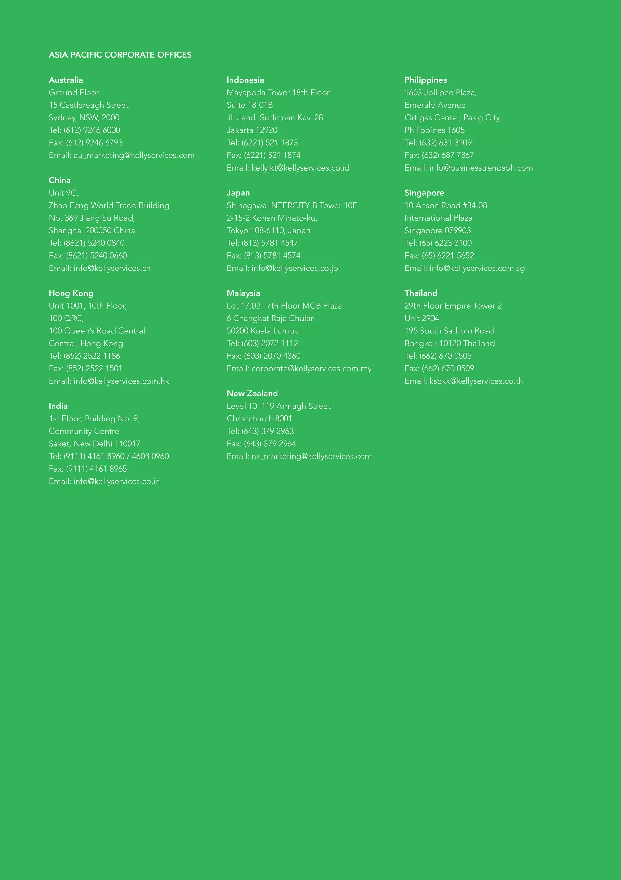 ASIA PACIFIC CORPORATE OFFICES


Australia                               Indonesia                               Philippines
Ground Floor,                           Mayapada Tower 18th Floor               1603 Jollibee Plaza,
15 Castlereagh Street                   Suite 18-01B                            Emerald Avenue
Sydney, NSW, 2000                       Jl. Jend. Sudirman Kav. 28              Ortigas Center, Pasig City,
Tel: (612) 9246 6000                    Jakarta 12920                           Philippines 1605
Fax: (612) 9246 6793                    Tel: (6221) 521 1873                    Tel: (632) 631 3109
Email: au_marketing@kellyservices.com   Fax: (6221) 521 1874                    Fax: (632) 687 7867
                                        Email: kellyjkt@kellyservices.co.id     Email: info@businesstrendsph.com
China
Unit 9C,                                Japan                                   Singapore
Zhao	Feng	World	Trade	Building          Shinagawa INTERCITY B Tower 10F         10 Anson Road #34-08
No. 369 Jiang Su Road,                  2-15-2 Konan Minato-ku,                 International Plaza
Shanghai 200050 China                   Tokyo 108-6110, Japan                   Singapore 079903
Tel: (8621) 5240 0840                   Tel: (813) 5781 4547                    Tel: (65) 6223 3100
Fax: (8621) 5240 0660                   Fax: (813) 5781 4574                    Fax: (65) 6221 5652
Email: info@kellyservices.cn            Email: info@kellyservices.co.jp         Email: info@kellyservices.com.sg


Hong Kong                               Malaysia                                Thailand
Unit 1001, 10th Floor,                  Lot 17.02 17th Floor MCB Plaza          29th Floor Empire Tower 2
100 QRC,                                6 Changkat Raja Chulan                  Unit 2904
100 Queen’s Road Central,               50200 Kuala Lumpur                      195 South Sathorn Road
Central, Hong Kong                      Tel: (603) 2072 1112                    Bangkok 10120 Thailand
Tel: (852) 2522 1186                    Fax: (603) 2070 4360                    Tel: (662) 670 0505
Fax: (852) 2522 1501                    Email: corporate@kellyservices.com.my   Fax: (662) 670 0509
Email: info@kellyservices.com.hk                                                Email: ksbkk@kellyservices.co.th
                                        New Zealand
India                                   Level 10 119 Armagh Street
1st Floor, Building No. 9,              Christchurch 8001
Community Centre                        Tel: (643) 379 2963
Saket, New Delhi 110017                 Fax: (643) 379 2964
Tel: (9111) 4161 8960 / 4603 0960       Email: nz_marketing@kellyservices.com
Fax: (9111) 4161 8965
Email: info@kellyservices.co.in
 