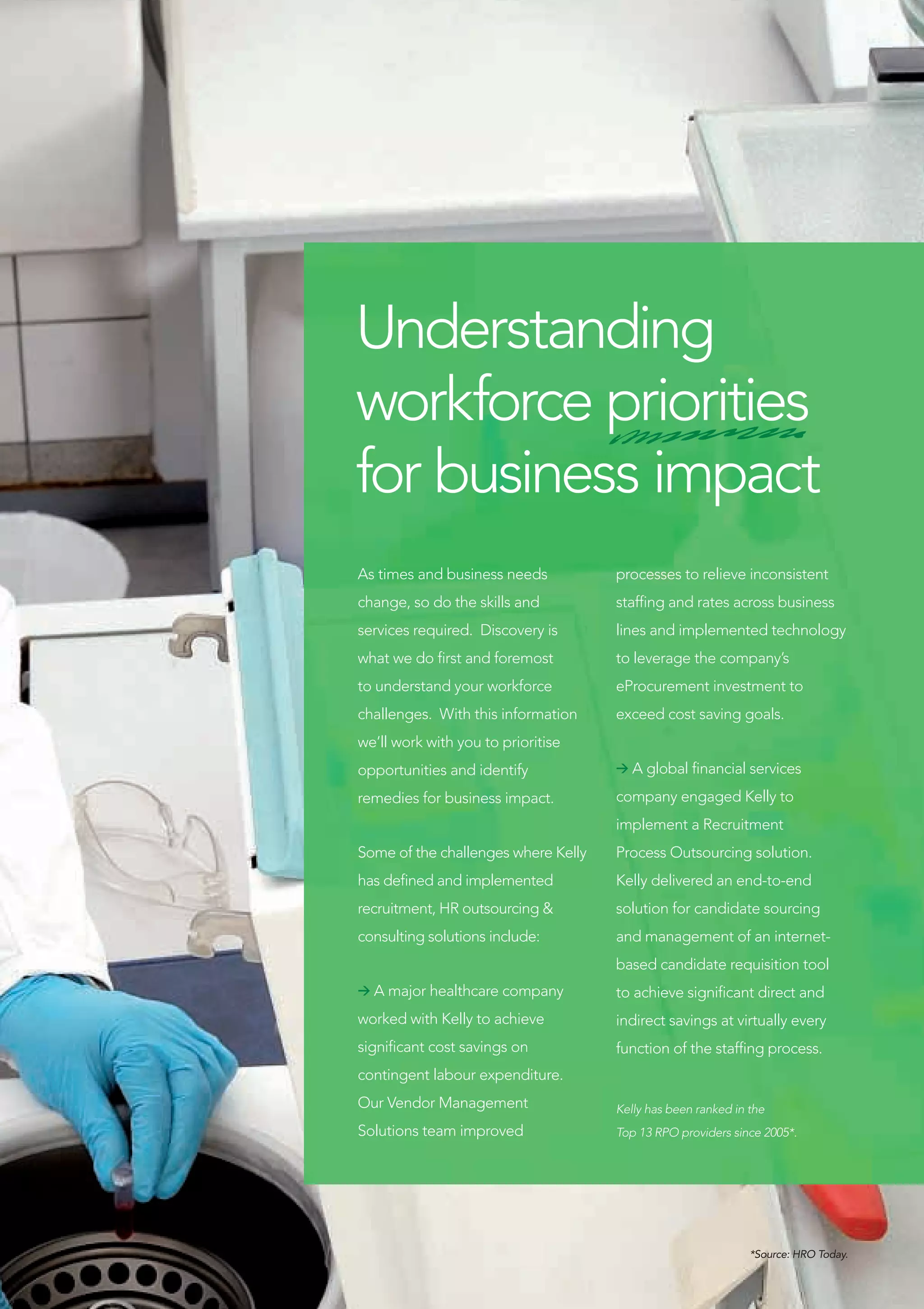 Understanding
workforce priorities
for business impact
As times and business needs          processes to relieve inconsistent
change, so do the skills and         staffing and rates across business
services required. Discovery is      lines and implemented technology
what we do first and foremost        to leverage the company’s
to understand your workforce         eProcurement investment to
challenges. With this information    exceed cost saving goals.
we’ll work with you to prioritise
opportunities and identify           > A global financial services

remedies for business impact.        company engaged Kelly to
                                     implement a Recruitment
Some of the challenges where Kelly   Process Outsourcing solution.
has defined and implemented          Kelly delivered an end-to-end
recruitment, HR outsourcing &        solution for candidate sourcing
consulting solutions include:        and management of an internet-
                                     based candidate requisition tool
> A major healthcare company         to achieve significant direct and
worked with Kelly to achieve         indirect savings at virtually every
significant cost savings on          function of the staffing process.
contingent labour expenditure.
Our Vendor Management                Kelly has been ranked in the
Solutions team improved              Top 13 RPO providers since 2005*.




                                                              *Source: HRO Today.
 