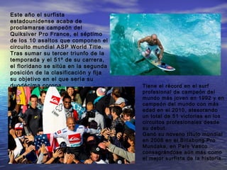 Este año el surfista
estadounidense acaba de
proclamarse campeón del
Quiksiver Pro France, el séptimo
de los 10 asaltos que componen el
circuito mundial ASP World Title.
Tras sumar su tercer triunfo de la
temporada y el 51º de su carrera,
el floridano se sitúa en la segunda
posición de la clasificación y fija
su objetivo en el que sería su
duodécima corona.                     Tiene el récord en el surf
                                      profesional de campeón del
                                      mundo más joven en 1992 y en
                                      campeón del mundo con más
                                      edad en el 2010, atesorando
                                      un total de 51 victorias en los
                                      circuitos profesionales desde
                                      su debut.
                                      Ganó su noveno título mundial
                                      en 2008 en el Billabong Pro
                                      Mundaka, en País Vasco
                                      consagrándose aún más como
                                      el mejor surfista de la historia.
 