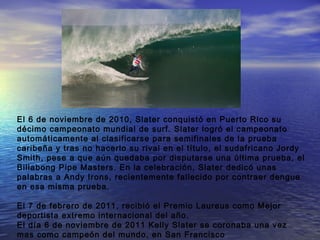 El 6 de noviembre de 2010, Slater conquistó en Puerto Rico su
décimo campeonato mundial de surf. Slater logró el campeonato
automáticamente al clasificarse para semifinales de la prueba
caribeña y tras no hacerlo su rival en el título, el sudafricano Jordy
Smith, pese a que aún quedaba por disputarse una última prueba, el
Billabong Pipe Masters. En la celebración, Slater dedicó unas
palabras a Andy Irons, recientemente fallecido por contraer dengue
en esa misma prueba.

El 7 de febrero de 2011, recibió el Premio Laureus como Mejor
deportista extremo internacional del año.
El día 6 de noviembre de 2011 Kelly Slater se coronaba una vez
mas como campeón del mundo, en San Francisco
 
