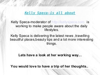 Kelly Speca-is all about
Kelly Speca-moderator of http://kellyspeca.com is
working to make people aware about the daily
lifestyles.
Kelly Speca is delivering the latest news ,travelling
beautiful places,beauty tips and a lot more interesting
things.
Lets have a look at her working way...
You would love to have a trip of her thoughts..
 
