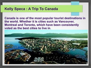Kelly Speca : A Trip To Canada
Canada is one of the most popular tourist destinations in
the world. Whether it is cities such as Vancouver,
Montreal and Toronto, which have been consistently
voted as the best cities to live in.
 