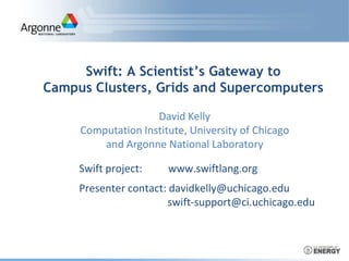 Swift: A Scientist’s Gateway to
Campus Clusters, Grids and Supercomputers
Swift project: www.swiftlang.org
Presenter contact: davidkelly@uchicago.edu
swift-support@ci.uchicago.edu
David Kelly
Computation Institute, University of Chicago
and Argonne National Laboratory
 
