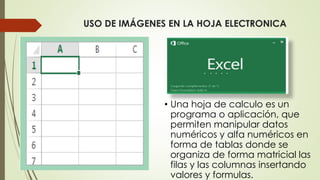 USO DE IMÁGENES EN LA HOJA ELECTRONICA
• Una hoja de calculo es un
programa o aplicación, que
permiten manipular datos
numéricos y alfa numéricos en
forma de tablas donde se
organiza de forma matricial las
filas y las columnas insertando
valores y formulas.