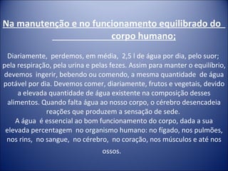 Na manutenção e no funcionamento equilibrado do  corpo humano; Diariamente,  perdemos, em média,  2,5 l de água por dia, pelo suor;  pela respiração, pela urina e pelas fezes. Assim para manter o equilíbrio, devemos  ingerir, bebendo ou comendo, a mesma quantidade  de água potável por dia. Devemos comer, diariamente, frutos e vegetais, devido a elevada quantidade de água existente na composição desses alimentos. Quando falta água ao nosso corpo, o cérebro desencadeia reações que produzem a sensação de sede.  A água  é essencial ao bom funcionamento do corpo, dada a sua elevada percentagem  no organismo humano: no fígado, nos pulmões, nos rins,  no sangue,  no cérebro,  no coração, nos músculos e até nos ossos.    